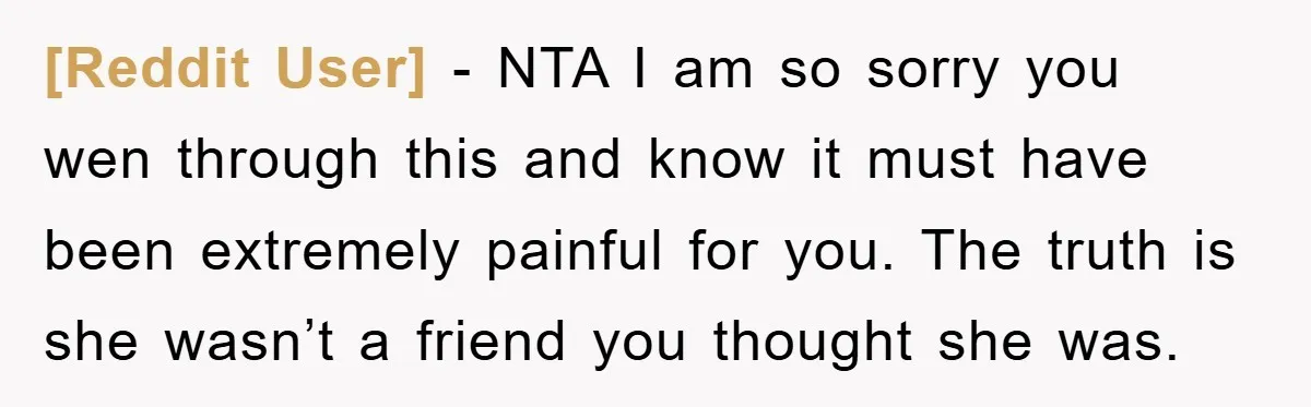 [Reddit User] − NTA I am so sorry you wen through this and know it must have been extremely painful for you. The truth is she wasn’t a friend you...