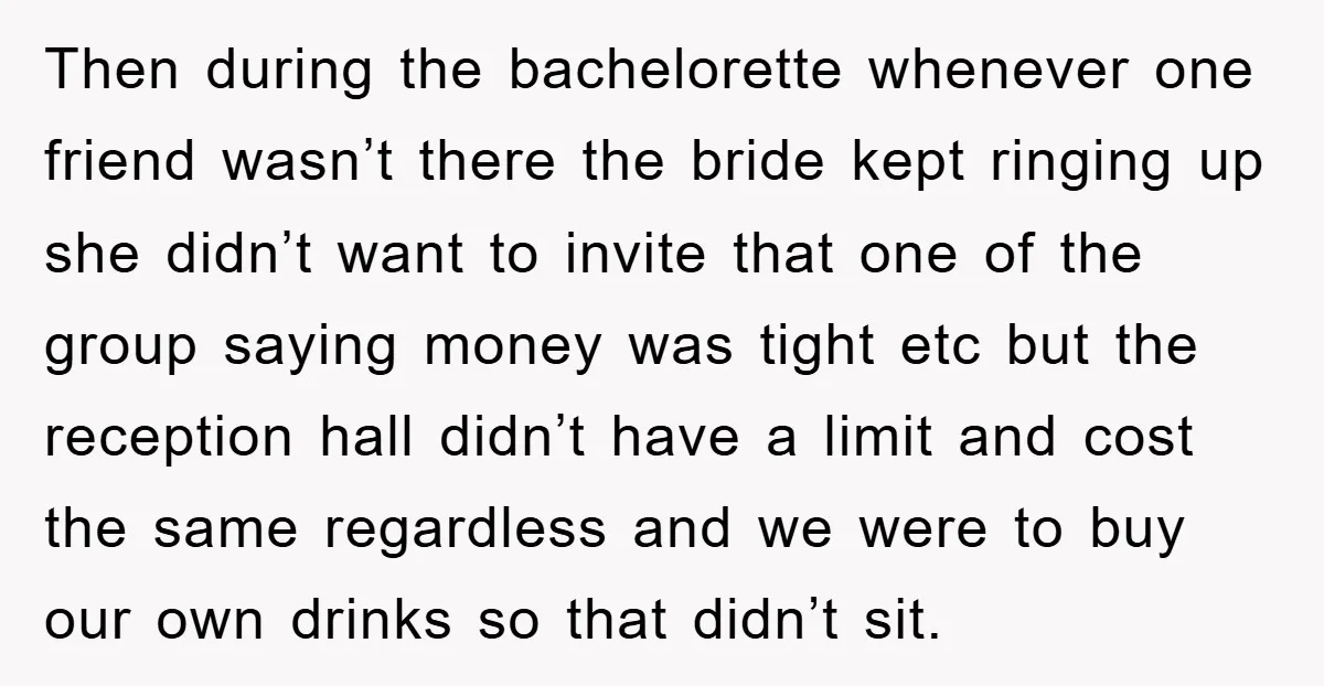 Then during the bachelorette whenever one friend wasn’t there the bride kept ringing up she didn’t want to invite that one of the group saying money was tight etc but...