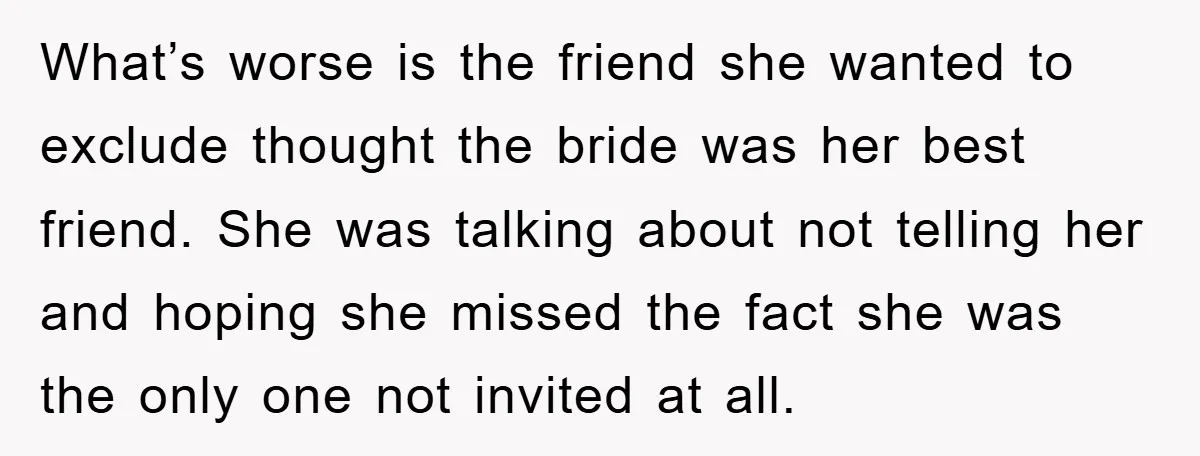 What’s worse is the friend she wanted to exclude thought the bride was her best friend. She was talking about not telling her and hoping she missed the fact she...