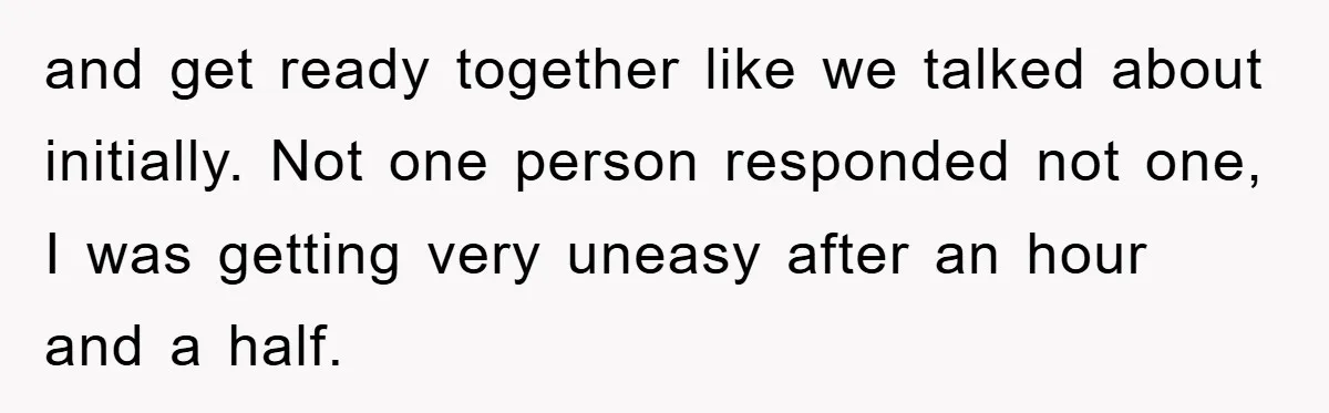 and get ready together like we talked about initially. Not one person responded not one, I was getting very uneasy after an hour and a half.