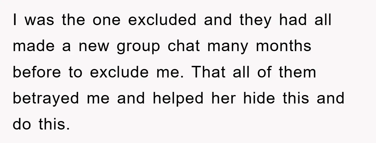 I was the one excluded and they had all made a new group chat many months before to exclude me. That all of them betrayed me and helped her hide...