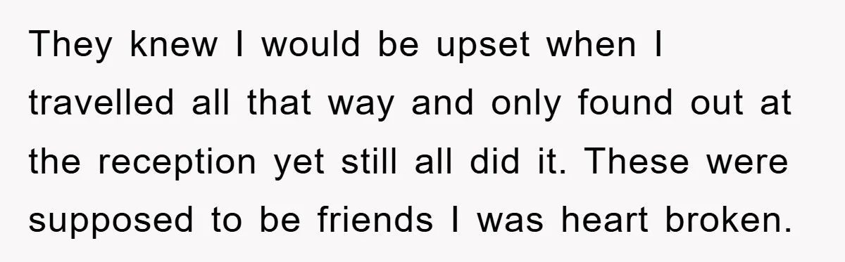 They knew I would be upset when I travelled all that way and only found out at the reception yet still all did it. These were supposed to be friends...