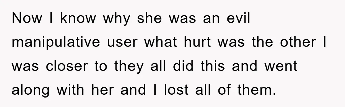 Now I know why she was an evil manipulative user what hurt was the other I was closer to they all did this and went along with her and I...