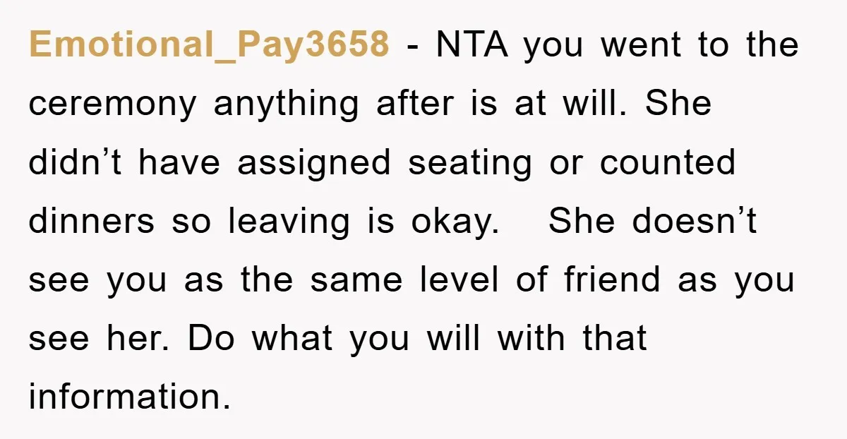 Emotional_Pay3658 − NTA you went to the ceremony anything after is at will. She didn’t have assigned seating or counted dinners so leaving is okay. She doesn’t see you as...