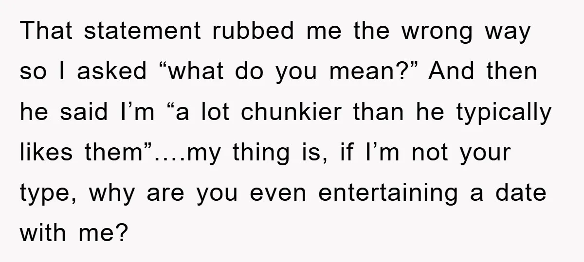 That statement rubbed me the wrong way so I asked “what do you mean?” And then he said I’m “a lot chunkier than he typically likes them”….my thing is, if...