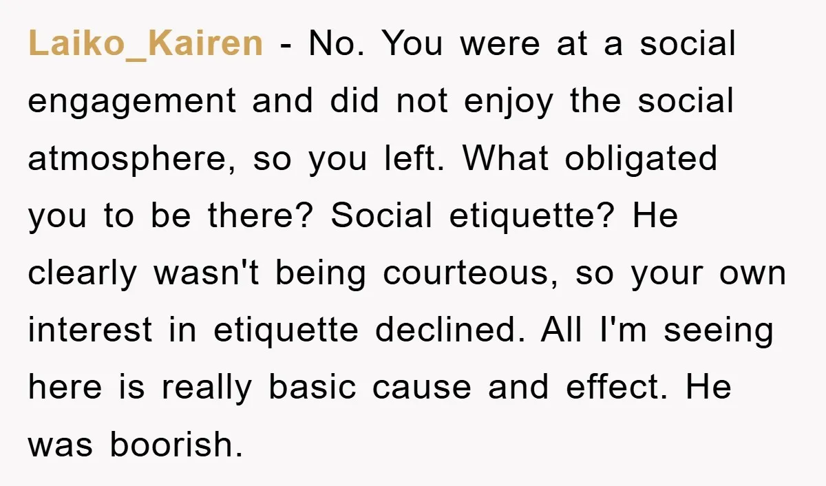 Laiko_Kairen − No. You were at a social engagement and did not enjoy the social atmosphere, so you left. What obligated you to be there? Social etiquette? He clearly wasn't...