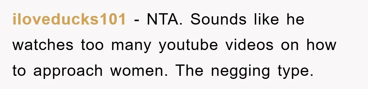 iloveducks101 − NTA. Sounds like he watches too many youtube videos on how to approach women. The negging type.