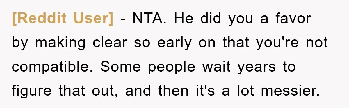 [Reddit User] − NTA. He did you a favor by making clear so early on that you're not compatible. Some people wait years to figure that out, and then it's...