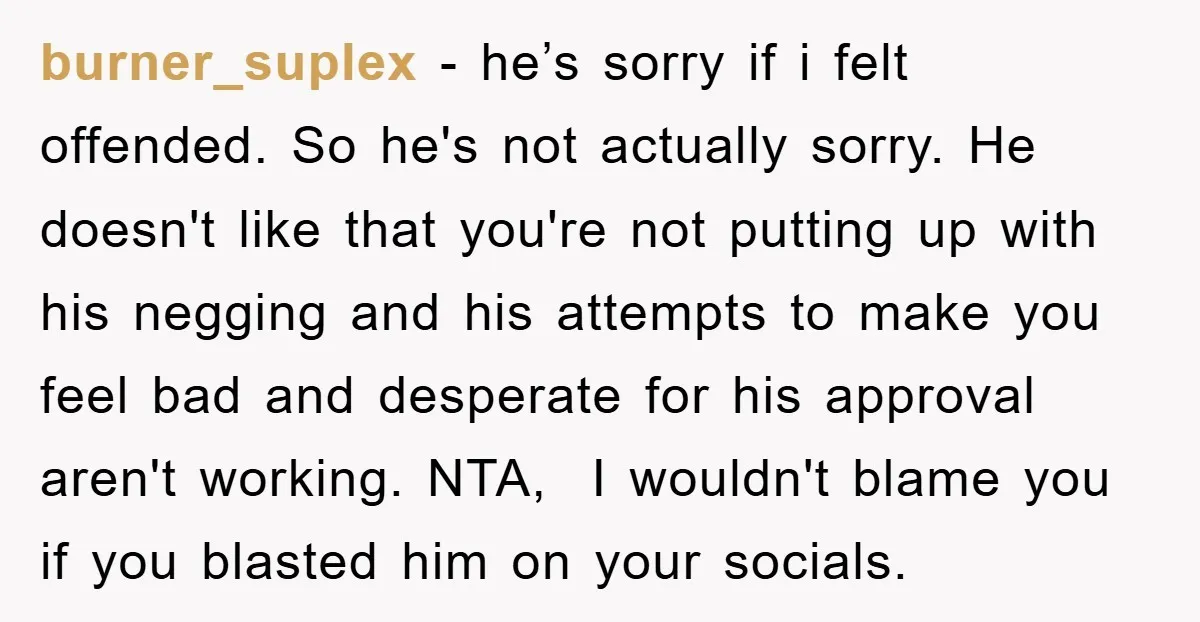burner_suplex − he’s sorry if i felt offended. So he's not actually sorry. He doesn't like that you're not putting up with his negging and his attempts to make you...
