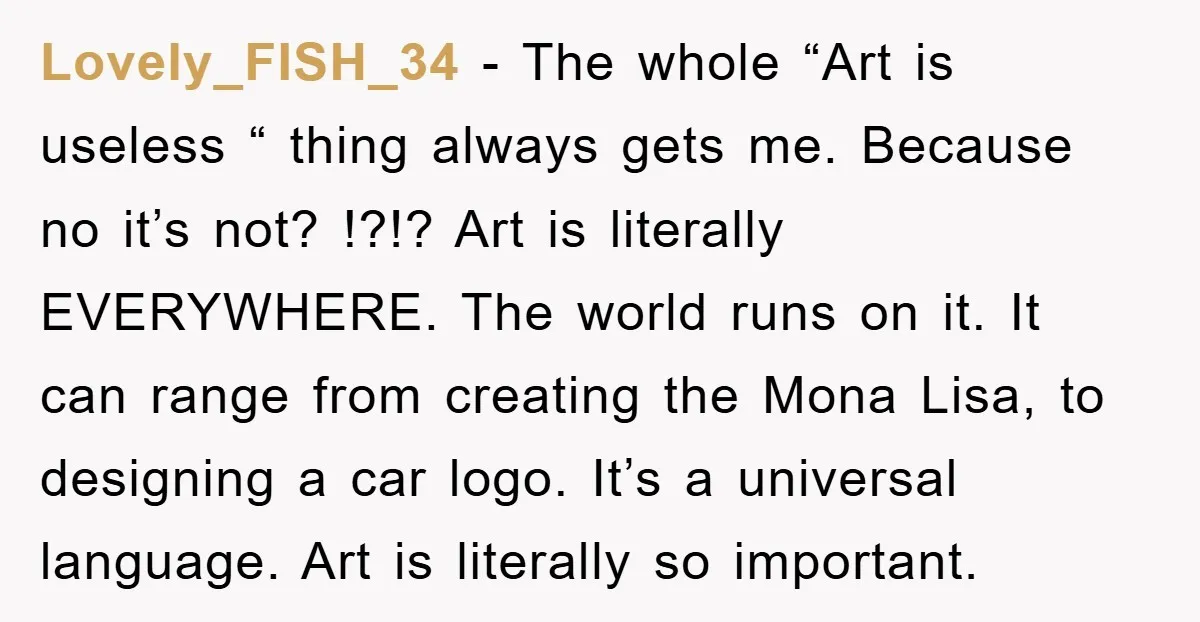 Lovely_FISH_34 − The whole “Art is useless “ thing always gets me. Because no it’s not? !?!? Art is literally EVERYWHERE. The world runs on it. It can range from...