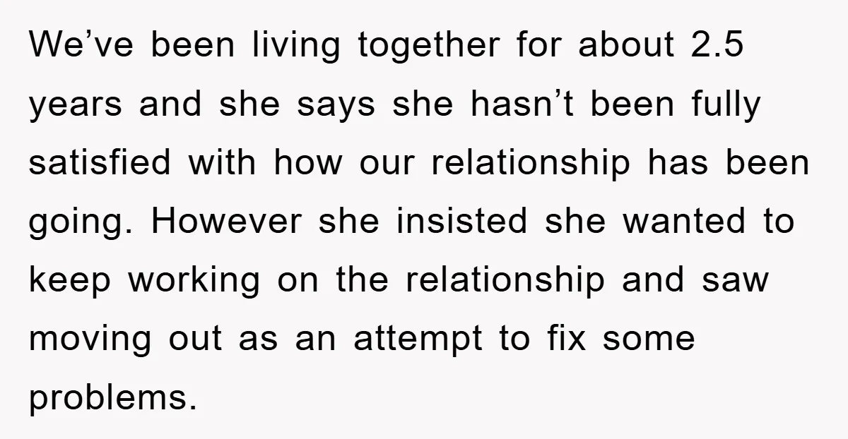We’ve been living together for about 2.5 years and she says she hasn’t been fully satisfied with how our relationship has been going. However she insisted she wanted to keep...