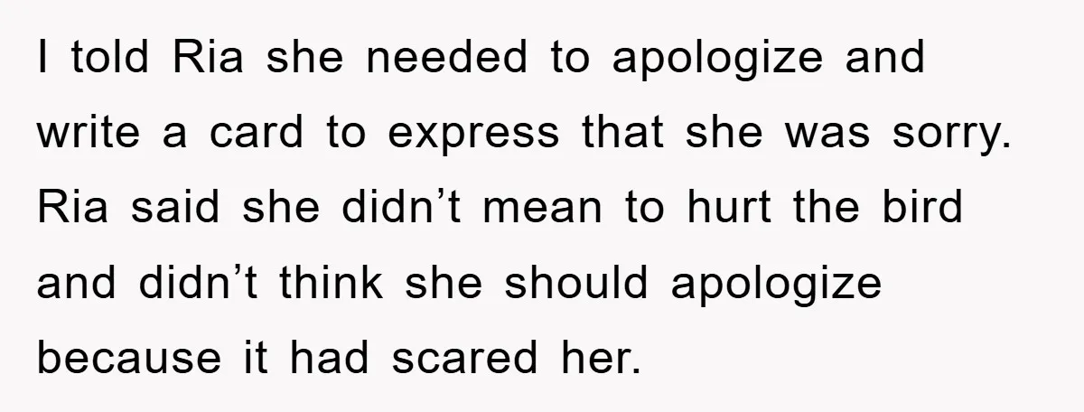 I told Ria she needed to apologize and write a card to express that she was sorry. Ria said she didn’t mean to hurt the bird and didn’t think she...