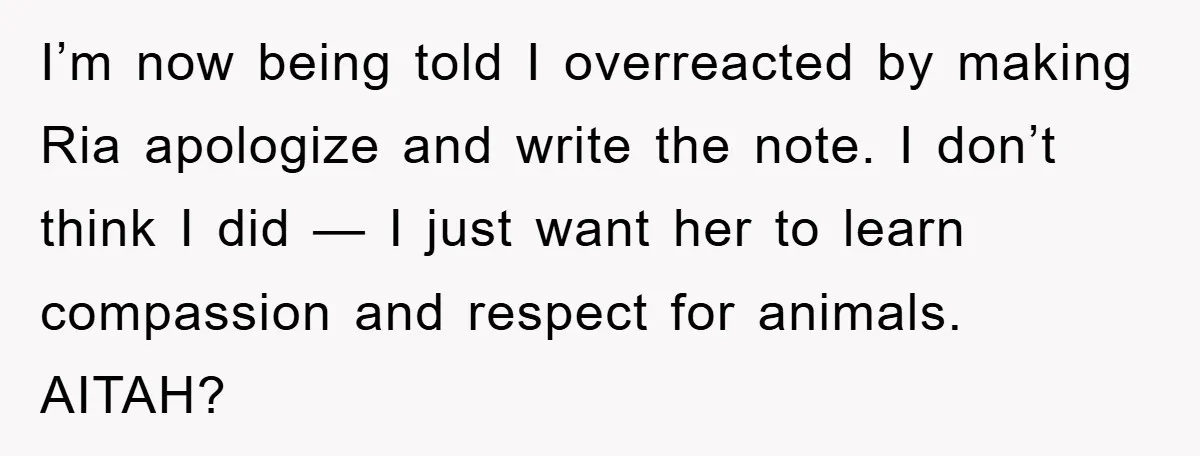 I’m now being told I overreacted by making Ria apologize and write the note. I don’t think I did — I just want her to learn compassion and respect for...