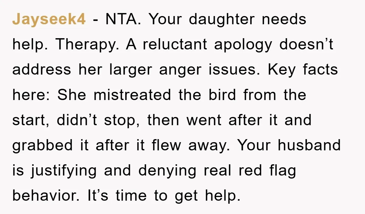 Jayseek4 − NTA. Your daughter needs help. Therapy. A reluctant apology doesn’t address her larger anger issues. Key facts here: She mistreated the bird from the start, didn’t stop, then...