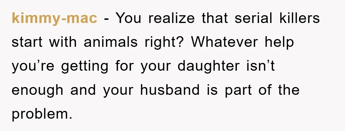 kimmy-mac − You realize that serial killers start with animals right? Whatever help you’re getting for your daughter isn’t enough and your husband is part of the problem.