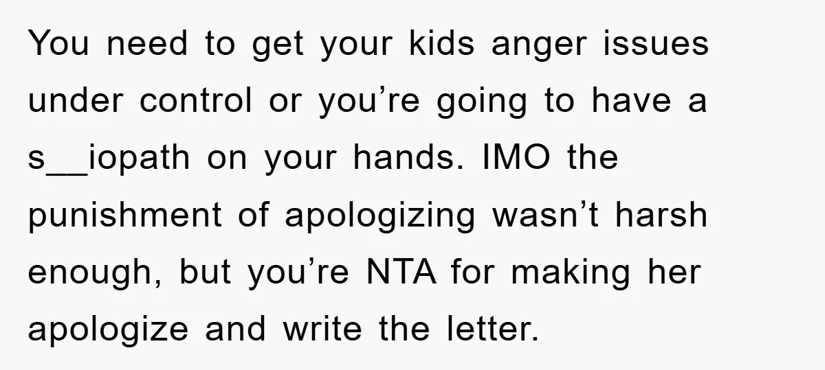 You need to get your kids anger issues under control or you’re going to have a s__iopath on your hands. IMO the punishment of apologizing wasn’t harsh enough, but you’re...