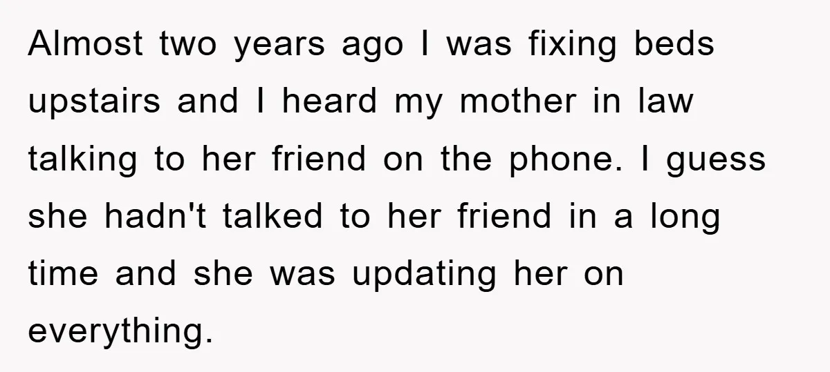 Almost two years ago I was fixing beds upstairs and I heard my mother in law talking to her friend on the phone. I guess she hadn't talked to her...