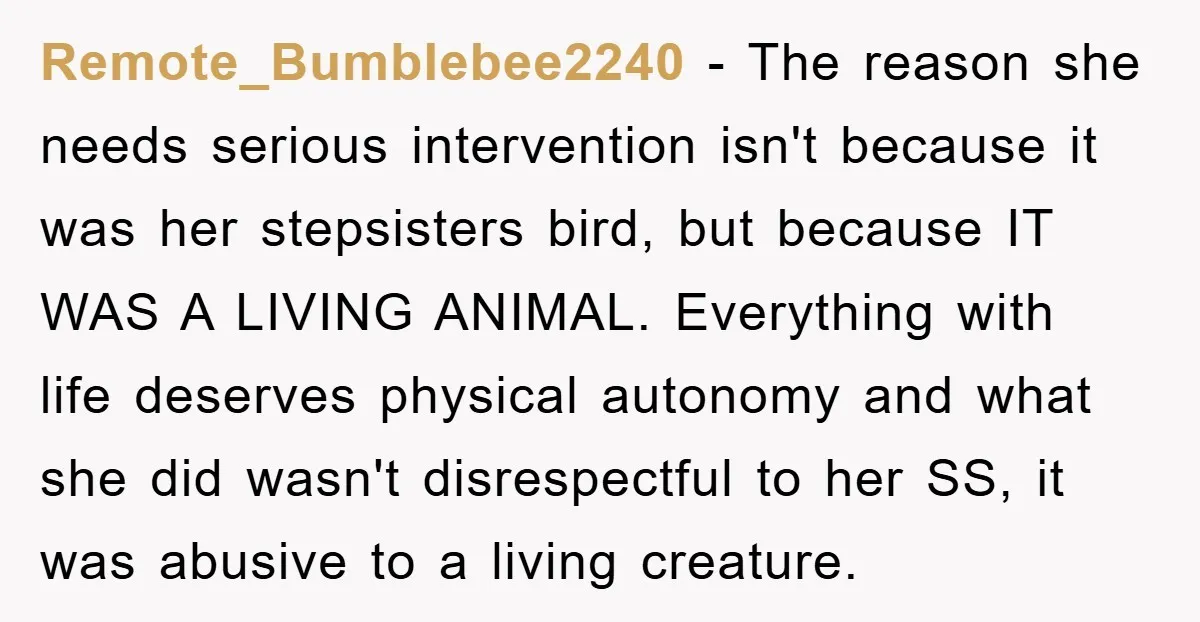 Remote_Bumblebee2240 − The reason she needs serious intervention isn't because it was her stepsisters bird, but because IT WAS A LIVING ANIMAL. Everything with life deserves physical autonomy and what...