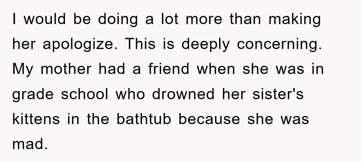 I would be doing a lot more than making her apologize. This is deeply concerning. My mother had a friend when she was in grade school who drowned her sister's...
