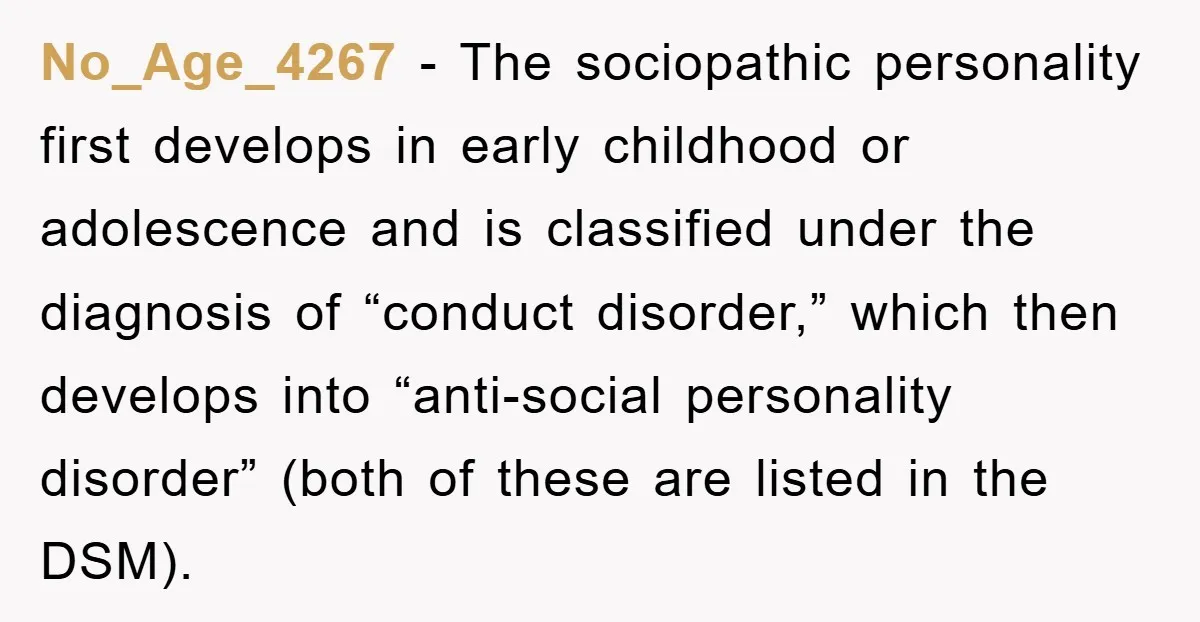 No_Age_4267 − The sociopathic personality first develops in early childhood or adolescence and is classified under the diagnosis of “conduct disorder,” which then develops into “anti-social personality disorder” (both of...
