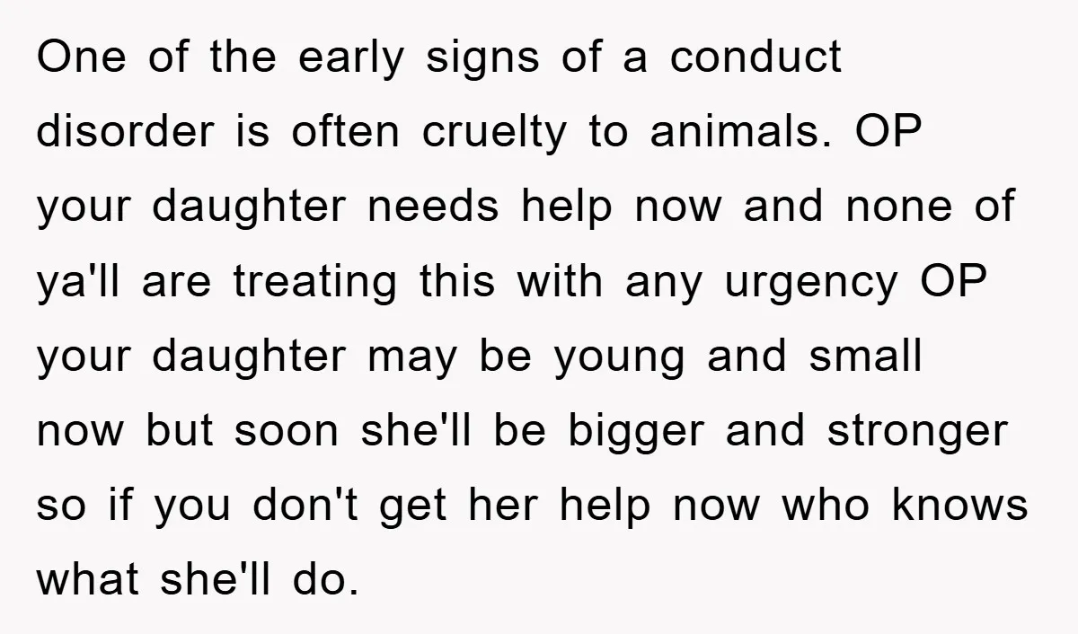 One of the early signs of a conduct disorder is often cruelty to animals. OP your daughter needs help now and none of ya'll are treating this with any urgency...