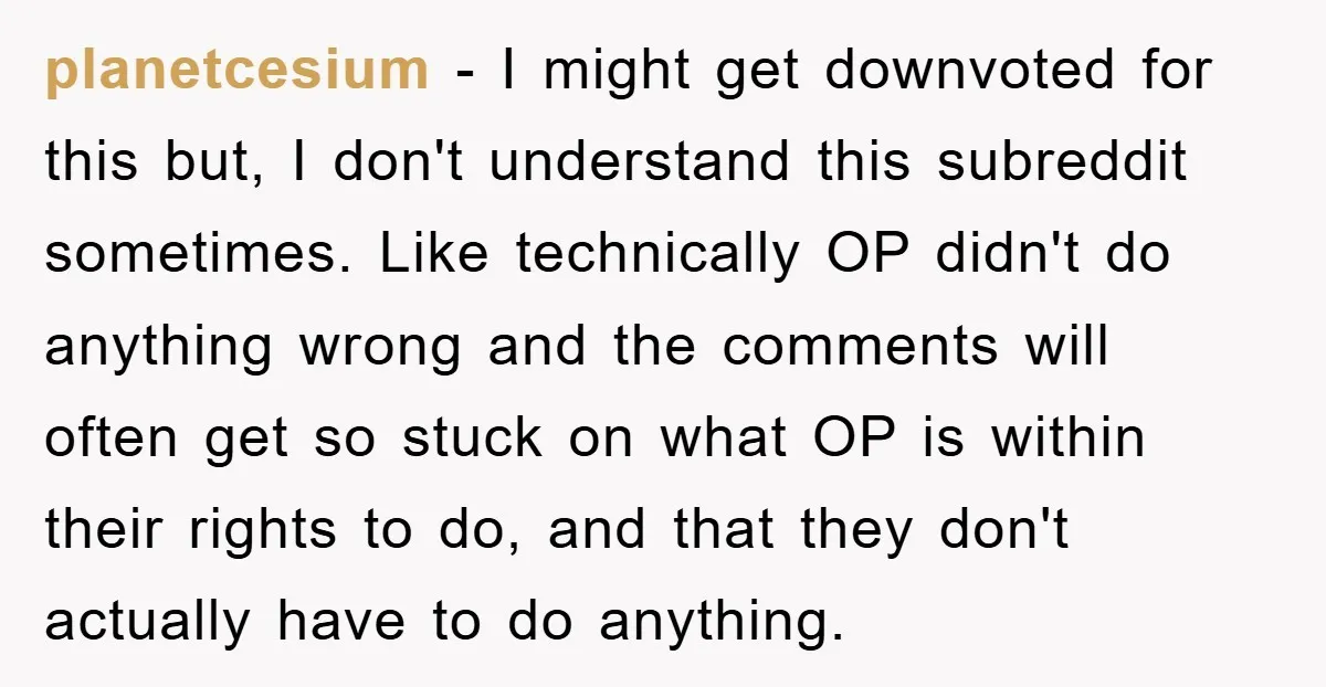 planetcesium - I might get downvoted for this but, I don't understand this subreddit sometimes. Like technically OP didn't do anything wrong and the comments will often get so stuck...