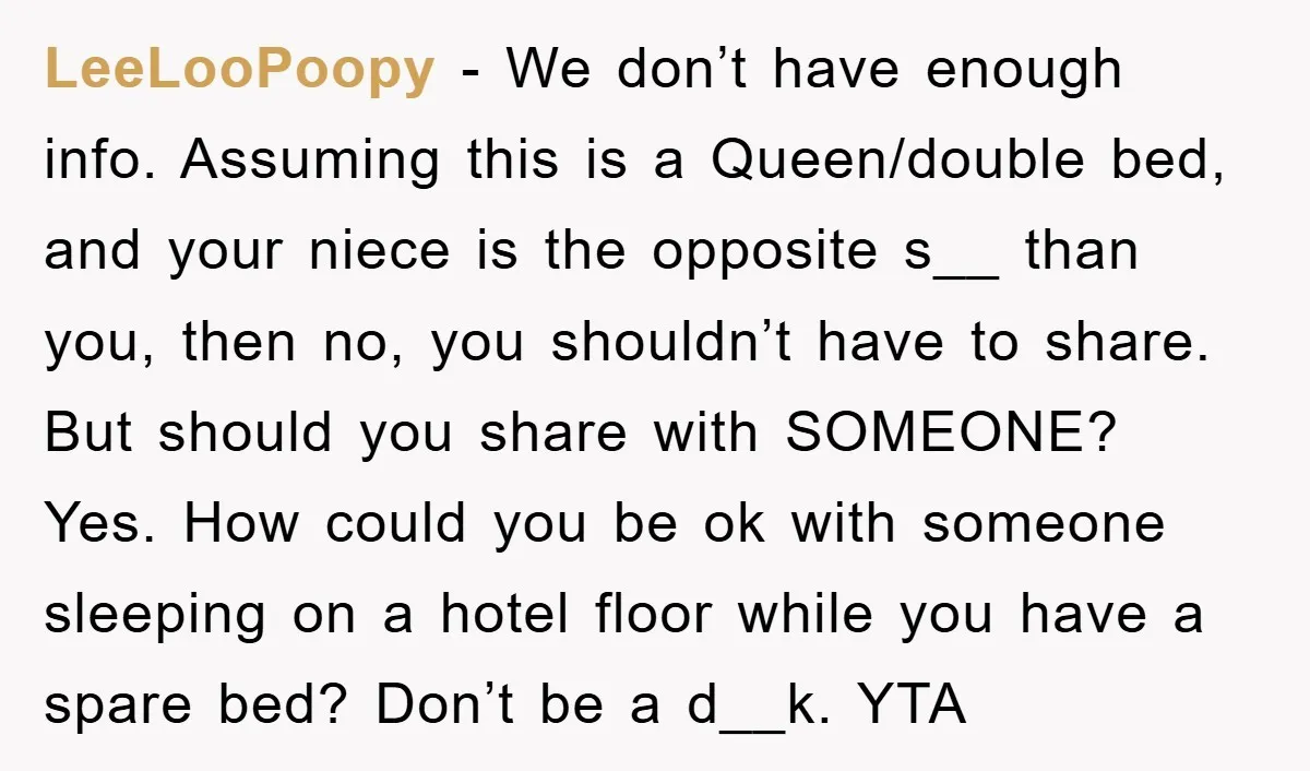 LeeLooPoopy - We don’t have enough info. Assuming this is a Queen/double bed, and your niece is the opposite s__ than you, then no, you shouldn’t have to share. But...