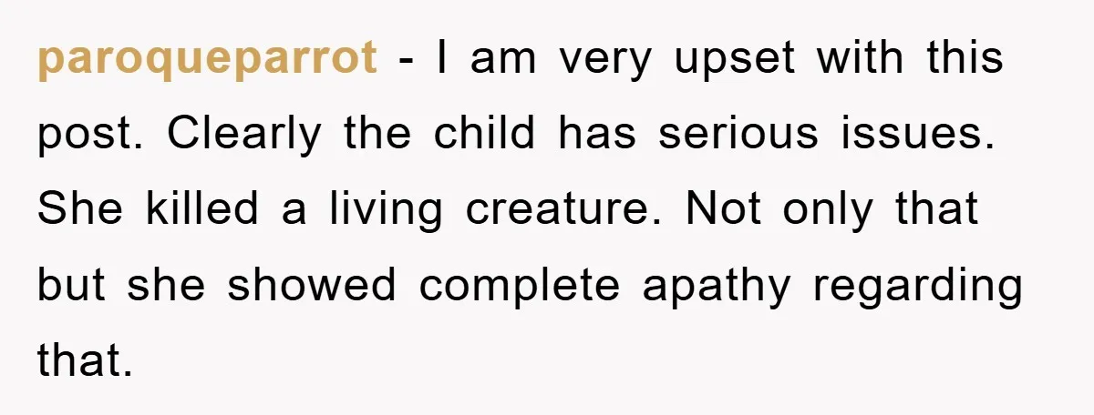 paroqueparrot − I am very upset with this post. Clearly the child has serious issues. She killed a living creature. Not only that but she showed complete apathy regarding that.