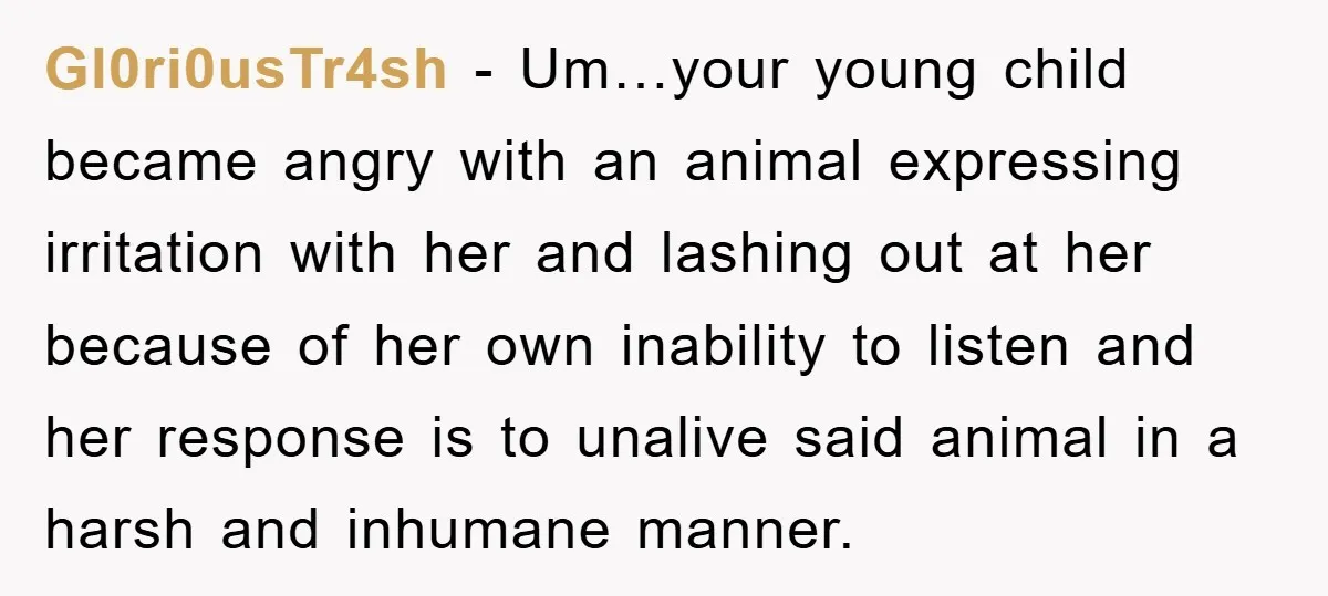 Gl0ri0usTr4sh − Um…your young child became angry with an animal expressing irritation with her and lashing out at her because of her own inability to listen and her response is...