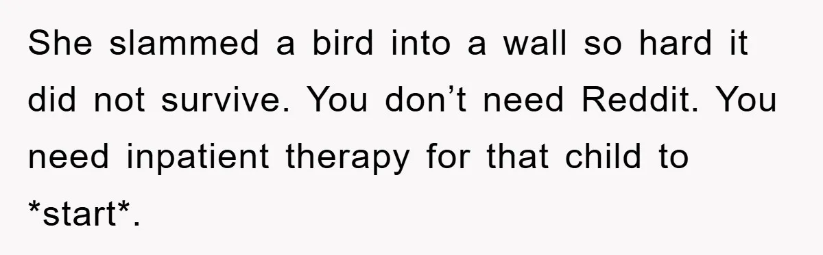 She slammed a bird into a wall so hard it did not survive. You don’t need Reddit. You need inpatient therapy for that child to *start*.