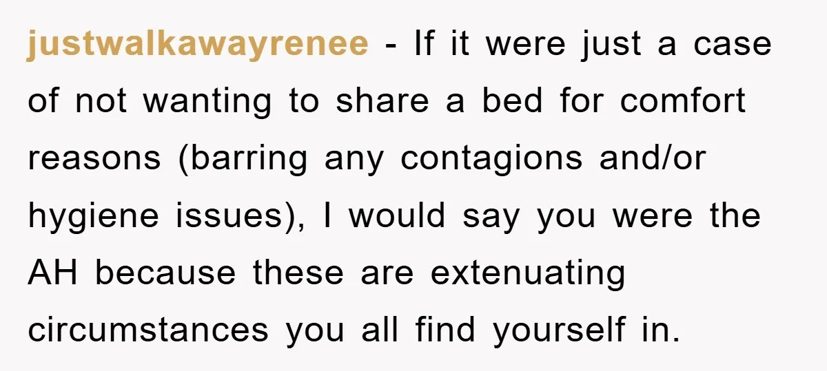 justwalkawayrenee - If it were just a case of not wanting to share a bed for comfort reasons (barring any contagions and/or hygiene issues), I would say you were the...