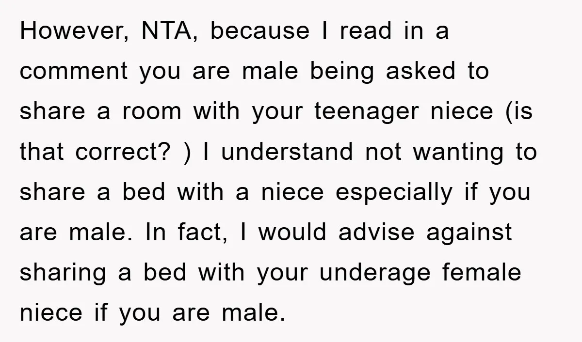 However, NTA, because I read in a comment you are male being asked to share a room with your teenager niece (is that correct? ) I understand not wanting to...