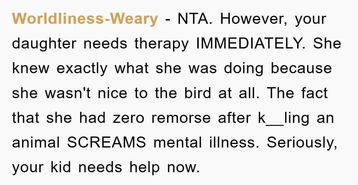 Worldliness-Weary − NTA. However, your daughter needs therapy IMMEDIATELY. She knew exactly what she was doing because she wasn't nice to the bird at all. The fact that she had...