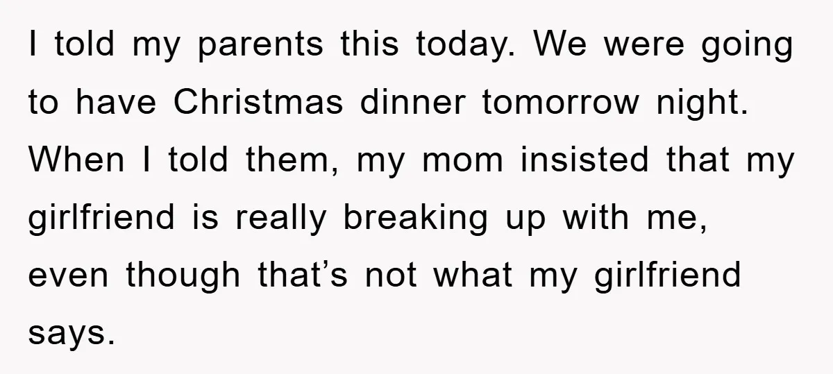 I told my parents this today. We were going to have Christmas dinner tomorrow night. When I told them, my mom insisted that my girlfriend is really breaking up with...