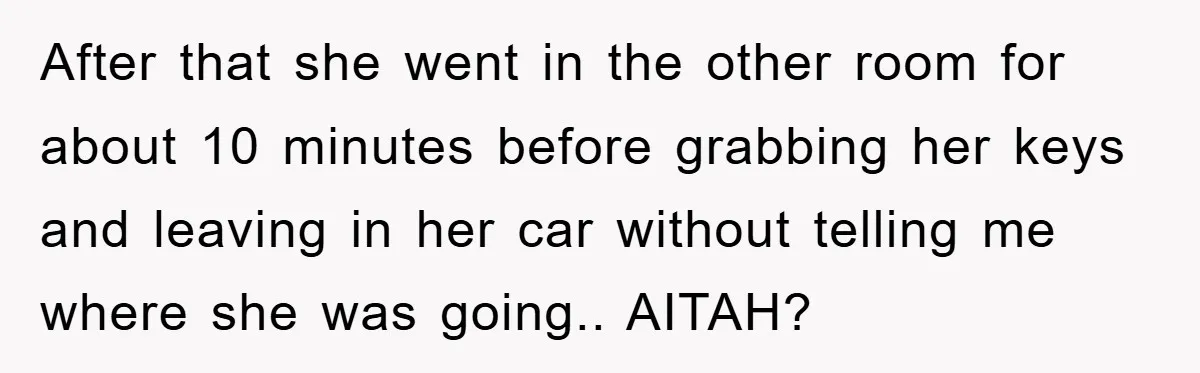 After that she went in the other room for about 10 minutes before grabbing her keys and leaving in her car without telling me where she was going.. AITAH?