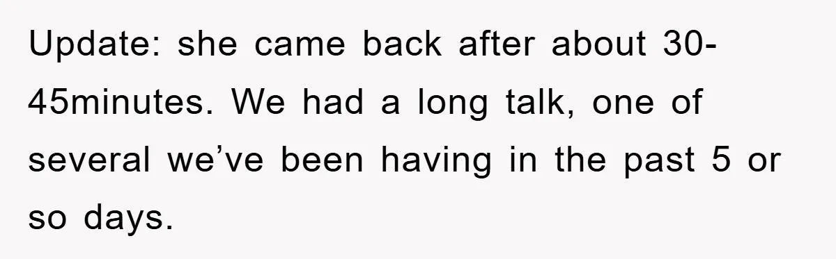 Update: she came back after about 30-45minutes. We had a long talk, one of several we’ve been having in the past 5 or so days.