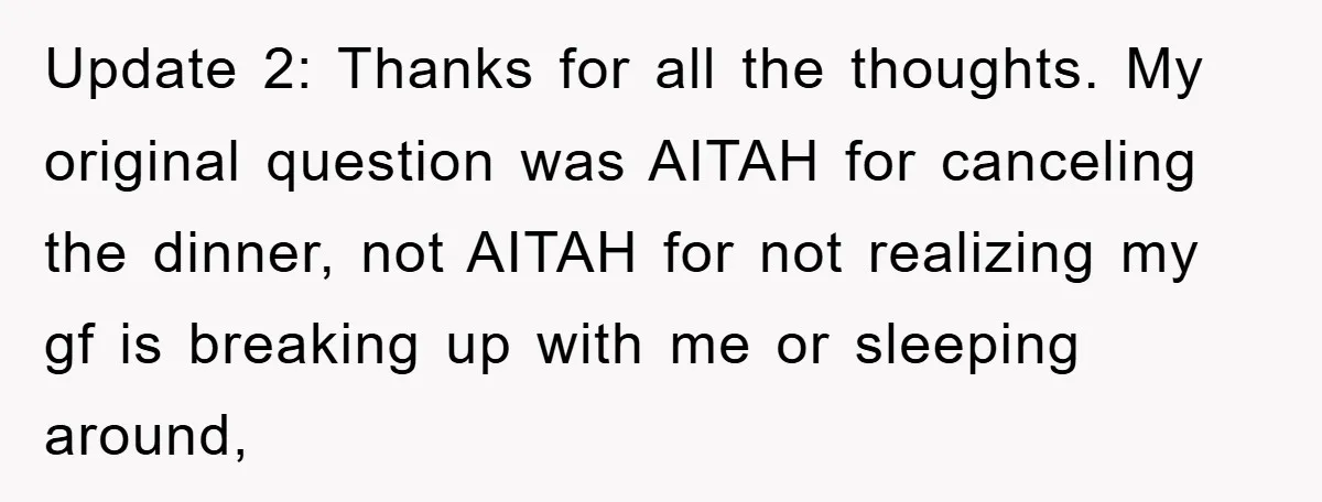 Update 2: Thanks for all the thoughts. My original question was AITAH for canceling the dinner, not AITAH for not realizing my gf is breaking up with me or sleeping...