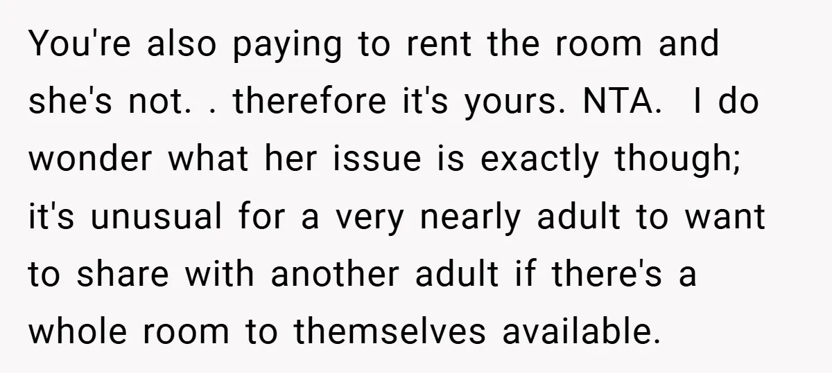 You're also paying to rent the room and she's not. . therefore it's yours. NTA. I do wonder what her issue is exactly though; it's unusual for a very...