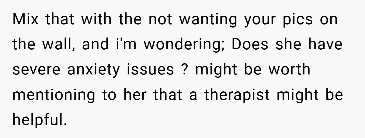 Mix that with the not wanting your pics on the wall, and i'm wondering; Does she have severe anxiety issues ? might be worth mentioning to her that a therapist...