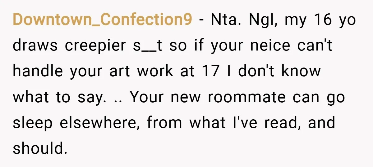 Downtown_Confection9 − Nta. Ngl, my 16 yo draws creepier s__t so if your neice can't handle your art work at 17 I don't know what to say. .. Your new...