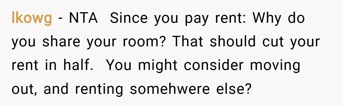 lkowg − NTA Since you pay rent: Why do you share your room? That should cut your rent in half. You might consider moving out, and renting somehwere...