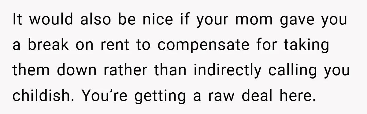 It would also be nice if your mom gave you a break on rent to compensate for taking them down rather than indirectly calling you childish. You’re getting a raw...