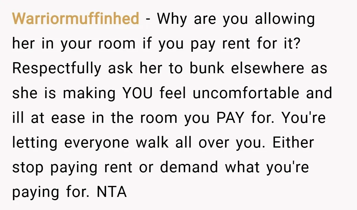 Warriormuffinhed − Why are you allowing her in your room if you pay rent for it? Respectfully ask her to bunk elsewhere as she is making YOU feel uncomfortable and...