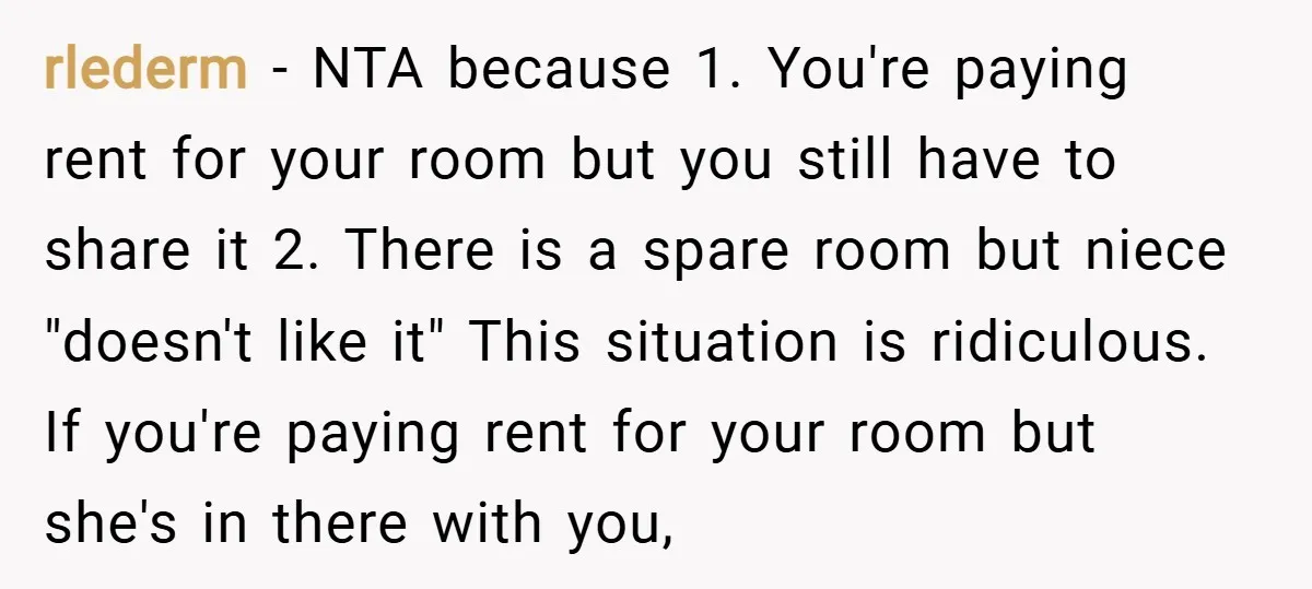 rlederm − NTA because 1. You're paying rent for your room but you still have to share it 2. There is a spare room but niece "doesn't like it" This...