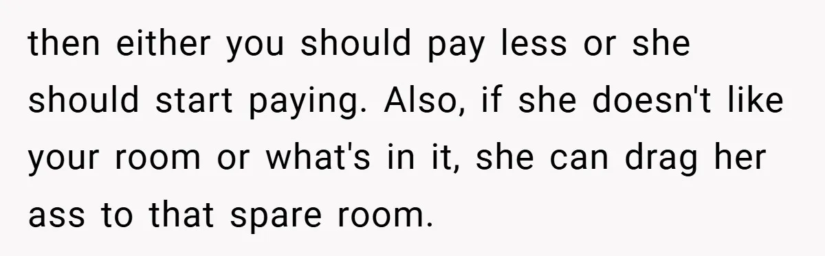 then either you should pay less or she should start paying. Also, if she doesn't like your room or what's in it, she can drag her ass to that spare...