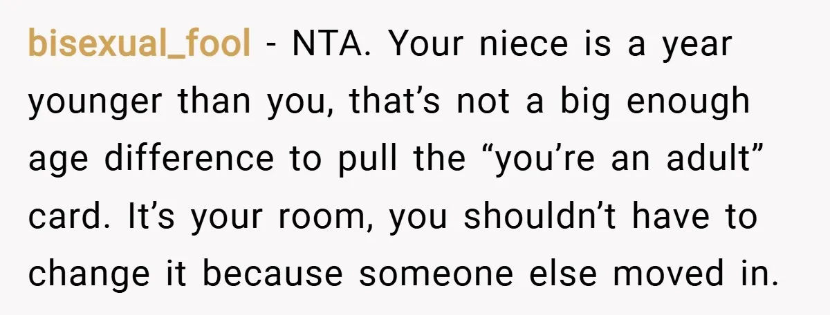 bisexual_fool − NTA. Your niece is a year younger than you, that’s not a big enough age difference to pull the “you’re an adult” card. It’s your room, you shouldn’t...