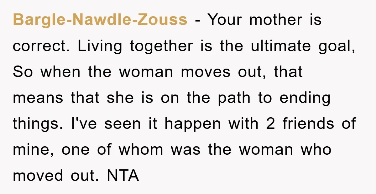 Bargle-Nawdle-Zouss − Your mother is correct. Living together is the ultimate goal, So when the woman moves out, that means that she is on the path to ending things. I've...