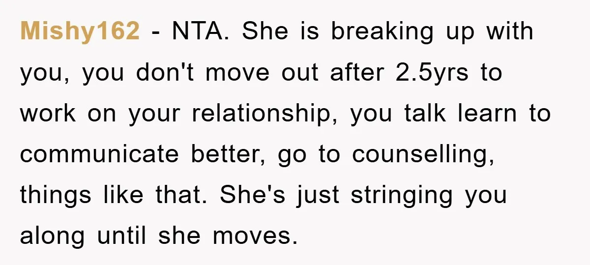 Mishy162 − NTA. She is breaking up with you, you don't move out after 2.5yrs to work on your relationship, you talk learn to communicate better, go to counselling, things...