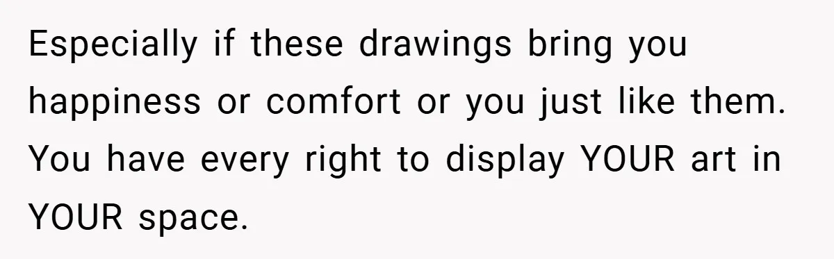 Especially if these drawings bring you happiness or comfort or you just like them. You have every right to display YOUR art in YOUR space.