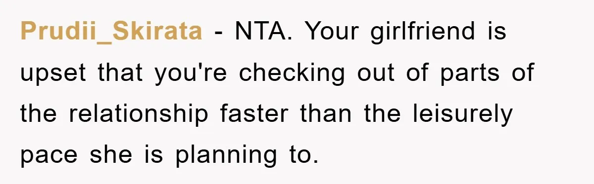 Prudii_Skirata − NTA. Your girlfriend is upset that you're checking out of parts of the relationship faster than the leisurely pace she is planning to.